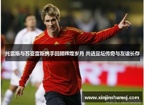 托雷斯与苏亚雷斯携手回顾辉煌岁月 共话足坛传奇与友谊长存
