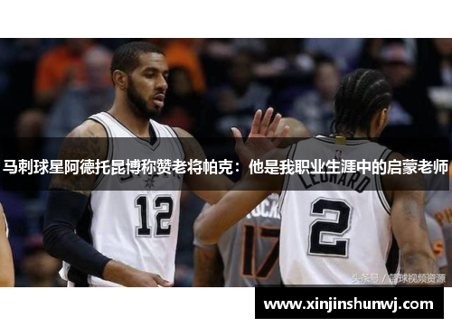 马刺球星阿德托昆博称赞老将帕克：他是我职业生涯中的启蒙老师