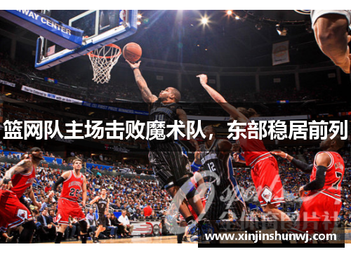 篮网队主场击败魔术队，东部稳居前列