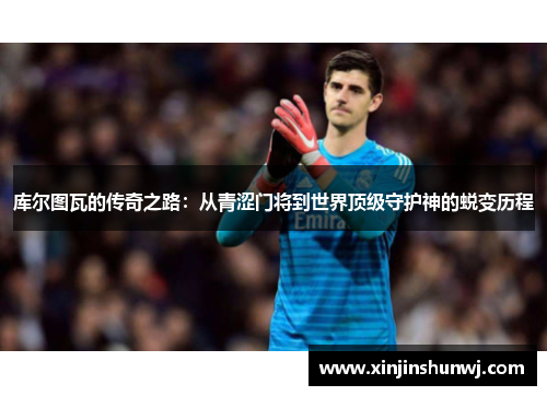 库尔图瓦的传奇之路：从青涩门将到世界顶级守护神的蜕变历程